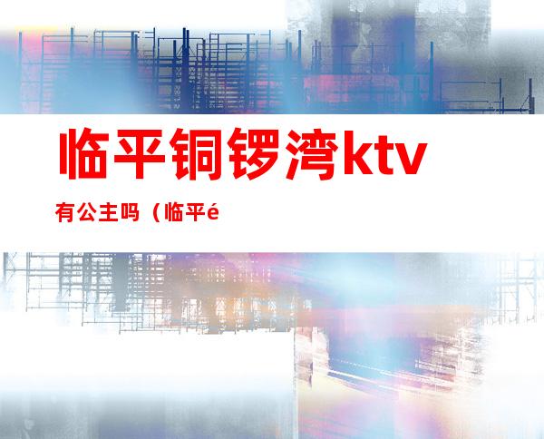 临平铜锣湾ktv有公主吗（临平铜锣湾KTV）