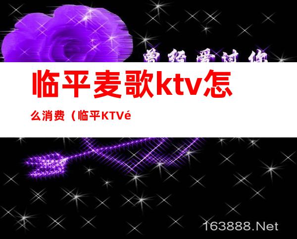 临平麦歌ktv怎么消费（临平KTV陪唱怎么收费）