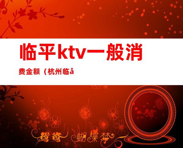 临平ktv一般消费金额（杭州临平ktv女价格表）