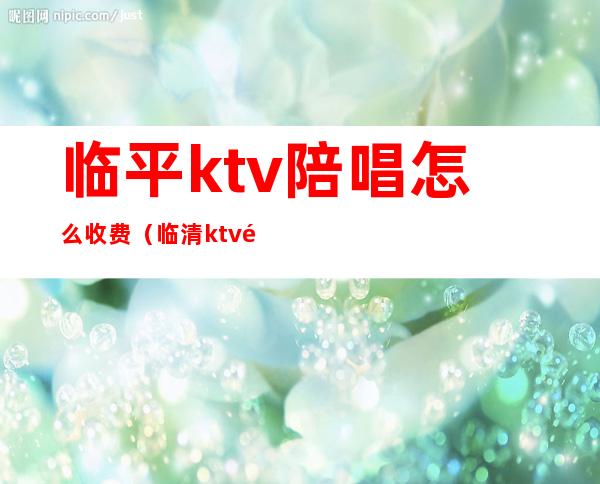 临平ktv陪唱怎么收费（临清ktv陪唱多少钱）