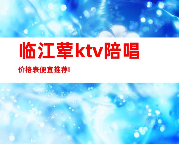 临江荤ktv陪唱价格表便宜推荐（临清ktv陪唱多少钱）