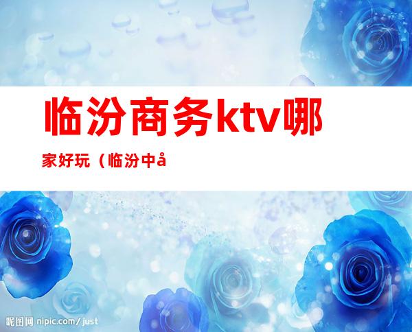 临汾商务ktv哪家好玩（临汾中心城KTV）