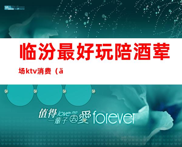 临汾最好玩陪酒荤场ktv消费（临汾商务KTV）