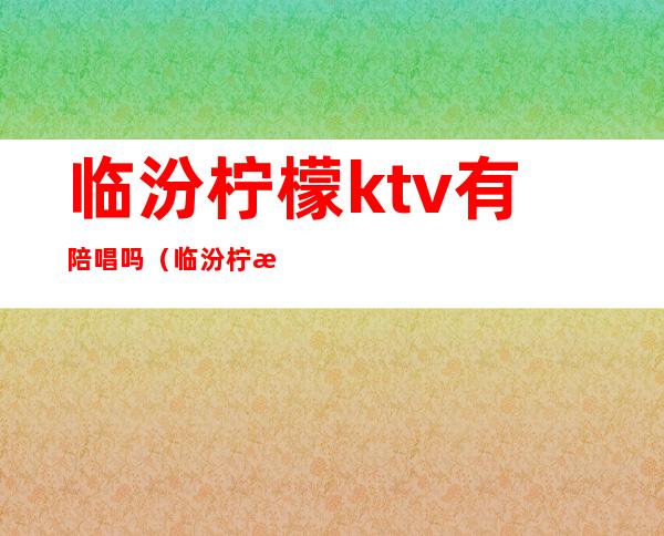 临汾柠檬ktv有陪唱吗（临汾柠檬ktv有陪唱吗）