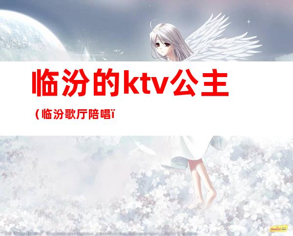 临汾的ktv公主（临汾歌厅陪唱）