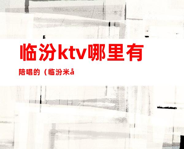 临汾ktv哪里有陪唱的（临汾米兰ktv有陪唱吗）