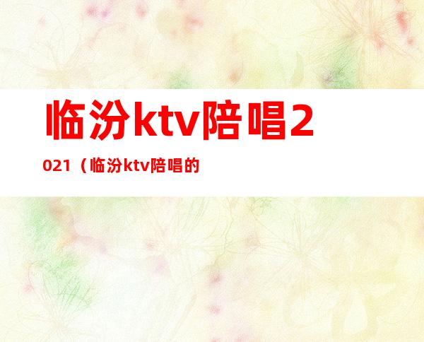 临汾ktv陪唱2021（临汾ktv陪唱的多钱）