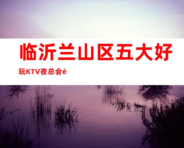 临沂兰山区五大好玩KTV夜总会预定！包间消费介绍！ – 临沂兰山商务KTV