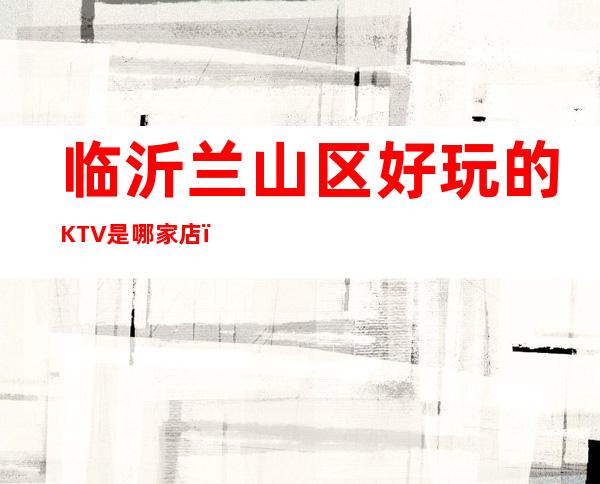 临沂兰山区好玩的KTV是哪家店，在什么位置 – 临沂兰山商务KTV