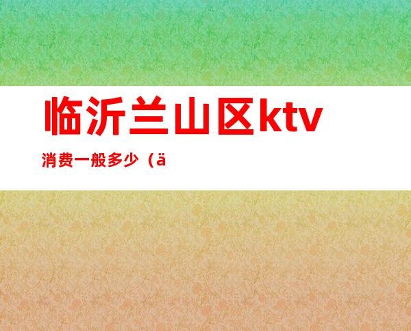 临沂兰山区ktv消费一般多少（临沂KTV排名）