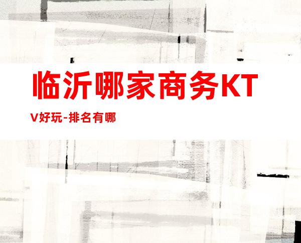 临沂哪家商务KTV好玩-排名有哪些一览 – 临沂临沭商务KTV