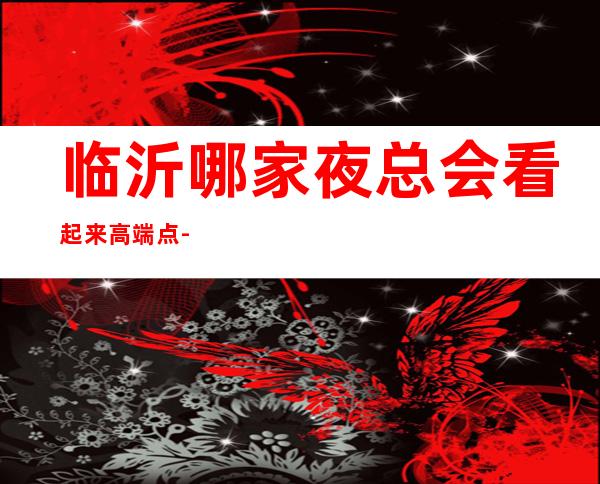 临沂哪家夜总会看起来高端点-好玩的夜场推荐 – 临沂郯城商务KTV