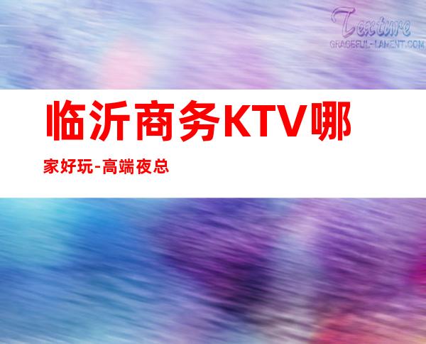 临沂商务KTV哪家好玩-高端夜总会排名预定 – 临沂沂水商务KTV