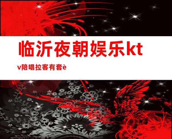 临沂夜朝娱乐ktv陪唱拉客有套路嘛（临沂哪个ktv陪唱的开放）