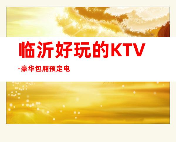 临沂好玩的KTV-豪华包厢预定电话 – 临沂苍山商务KTV