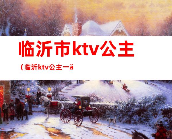 临沂市ktv公主（临沂ktv公主一个小时多钱）