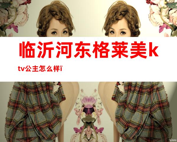 临沂河东格莱美ktv公主怎么样（临沂格莱美ktv电话）