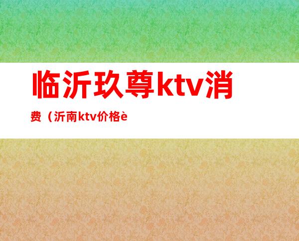 临沂玖尊ktv消费（沂南ktv价格表）