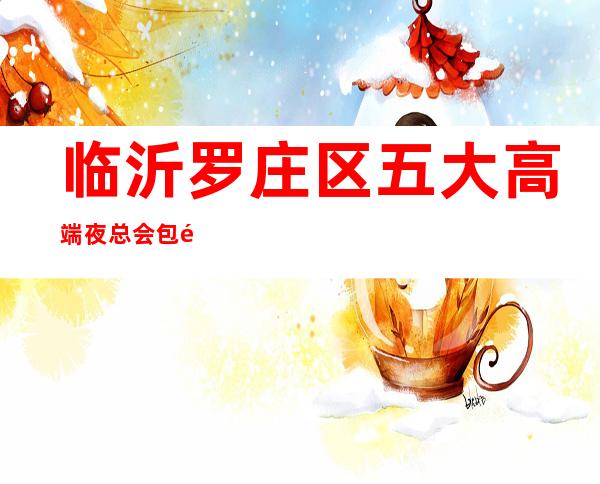 临沂罗庄区五大高端夜总会包间消费介绍/地址一览! – 临沂罗庄商务KTV
