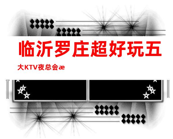 临沂罗庄超好玩五大KTV夜总会消费介绍 地址一览！ – 临沂罗庄商务KTV