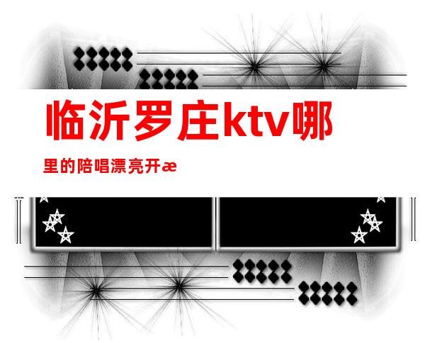 临沂罗庄ktv哪里的陪唱漂亮开放（临沂哪个ktv陪唱的开放）