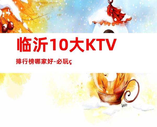 临沂10大KTV排行榜哪家好-必玩的优惠多多 – 临沂莒南商务KTV