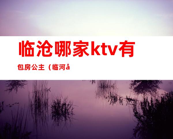 临沧哪家ktv有包房公主（临河哪个ktv有公主）