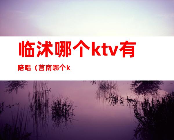 临沭哪个ktv有陪唱（莒南哪个ktv陪唱）