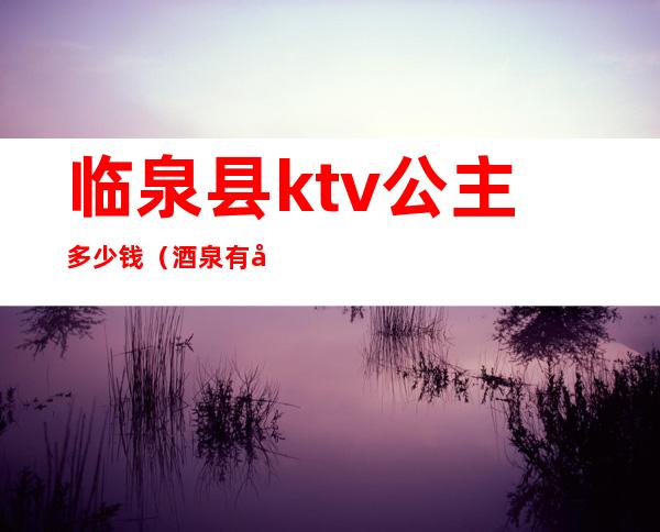 临泉县ktv公主多少钱（酒泉有公主的ktv）