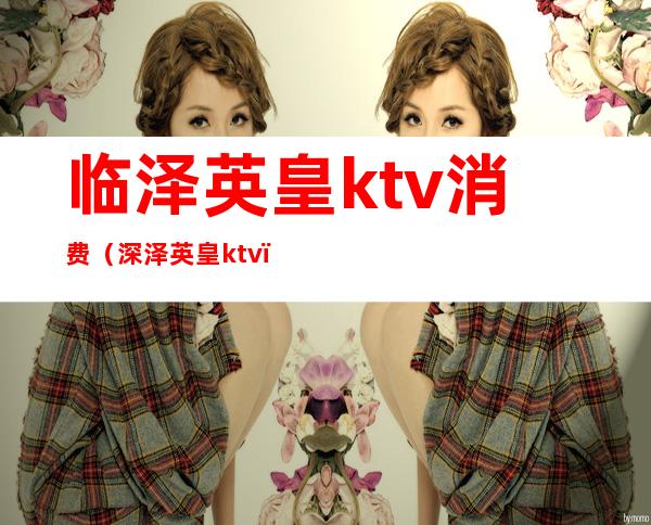 临泽英皇ktv消费（深泽英皇ktv）