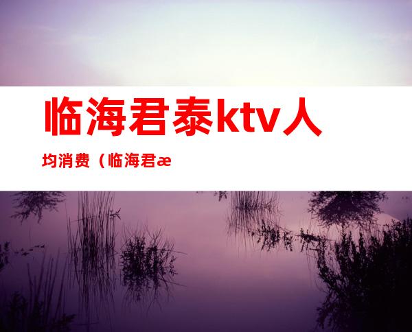 临海君泰ktv人均消费（临海君泰娱乐会所）