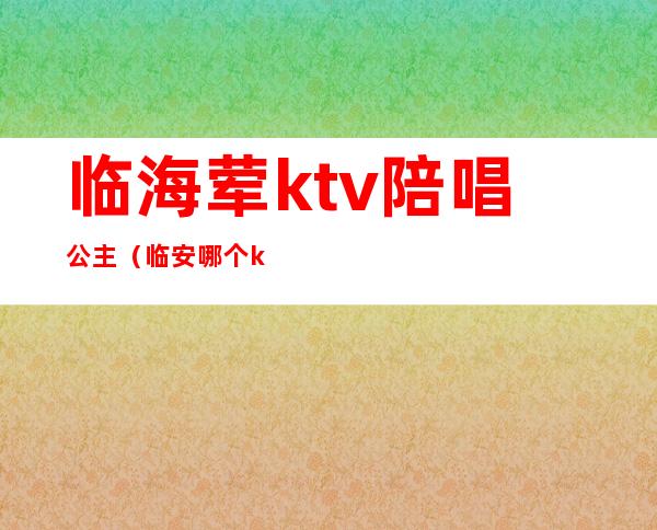 临海荤ktv陪唱公主（临安哪个ktv有陪唱）