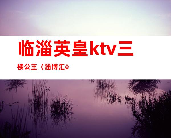 临淄英皇ktv三楼公主（淄博汇金大厦ktv公主好玩吗）