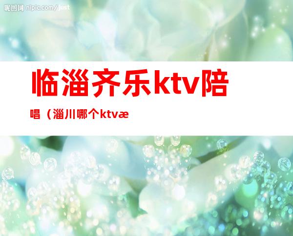 临淄齐乐ktv陪唱（淄川哪个ktv有陪唱）