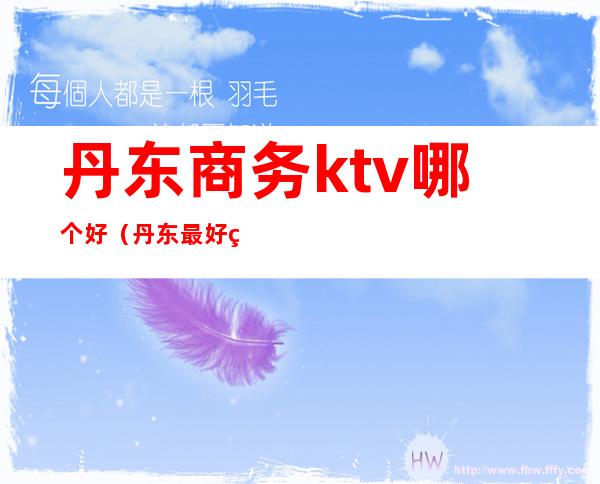 丹东商务ktv哪个好（丹东最好的KTV）