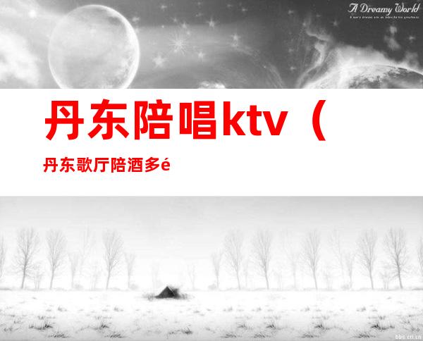 丹东陪唱ktv（丹东歌厅陪酒多钱）