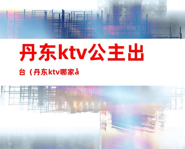 丹东ktv公主出台（丹东ktv哪家出台）