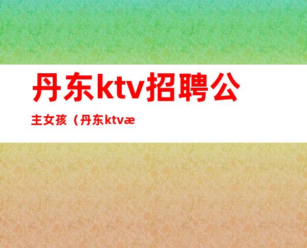 丹东ktv招聘公主女孩（丹东ktv招聘公主女孩最新信息）