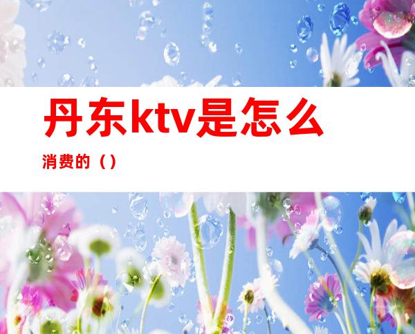 丹东ktv是怎么消费的（）