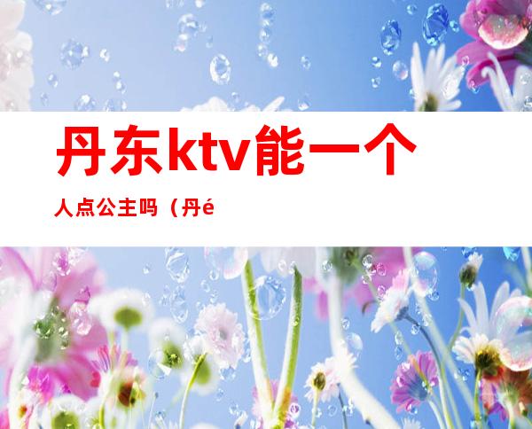 丹东ktv能一个人点公主吗（丹阳哪家ktv有公主）