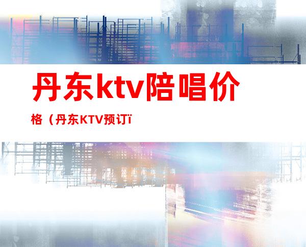 丹东ktv陪唱价格（丹东KTV预订）