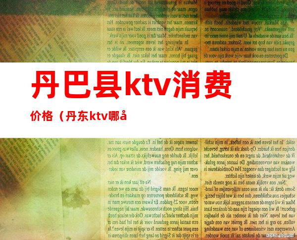 丹巴县ktv消费价格（丹东ktv哪几家有姑娘）