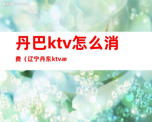 丹巴ktv怎么消费（辽宁丹东ktv消费怎么样）