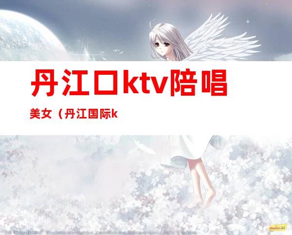 丹江口ktv陪唱美女（丹江国际ktv电话多少）