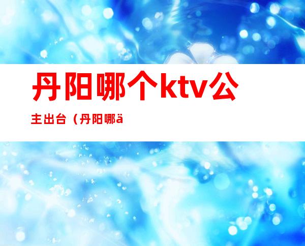 丹阳哪个ktv公主出台（丹阳哪个ktv公主出台多）