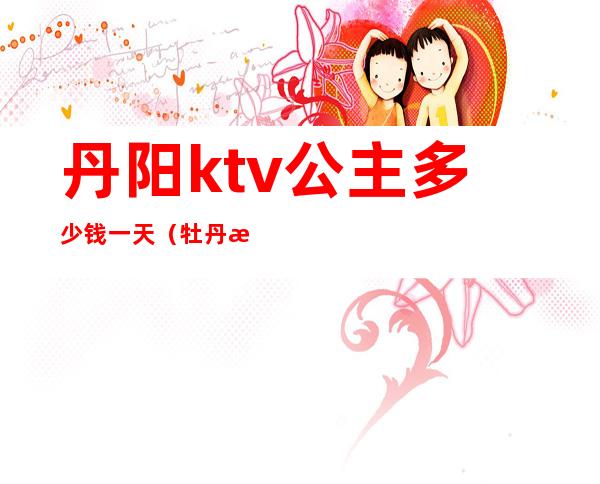 丹阳ktv公主多少钱一天（牡丹江ktv公主多少钱）