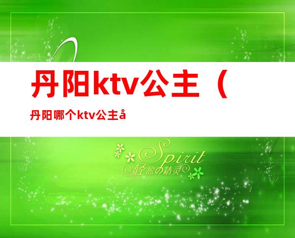 丹阳ktv公主（丹阳哪个ktv公主出台）