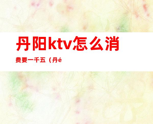 丹阳ktv怎么消费要一千五（丹阳好玩的ktv）