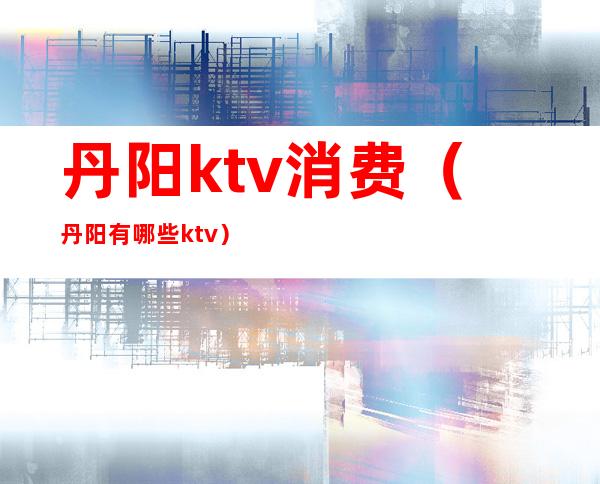 丹阳ktv消费（丹阳有哪些ktv）