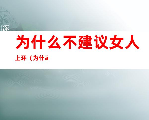 为什么不建议女人上环（为什么不建议女人上环 新闻）